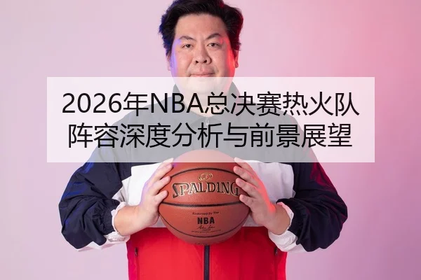 2026年NBA总决赛热火队阵容深度分析与前景展望